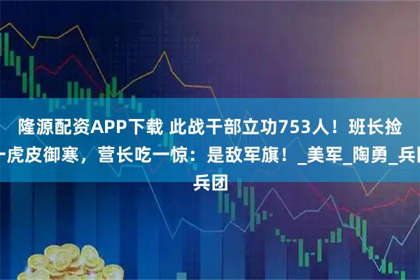隆源配资APP下载 此战干部立功753人！班长捡一虎皮御寒，营长吃一惊：是敌军旗！_美军_陶勇_兵团