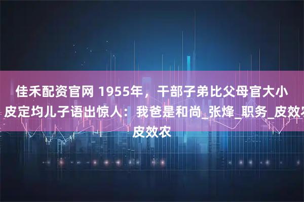 佳禾配资官网 1955年，干部子弟比父母官大小，皮定均儿子语出惊人：我爸是和尚_张烽_职务_皮效农