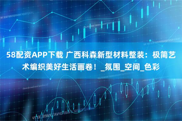 58配资APP下载 广西科森新型材料整装：极简艺术编织美好生活画卷！_氛围_空间_色彩