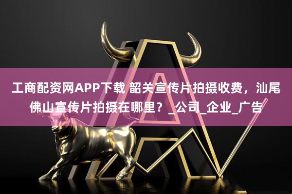 工商配资网APP下载 韶关宣传片拍摄收费，汕尾佛山宣传片拍摄在哪里？_公司_企业_广告