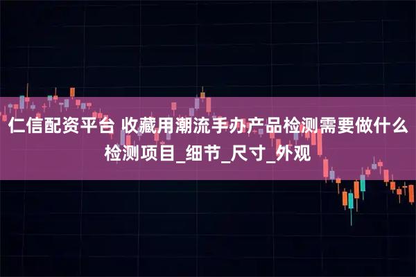 仁信配资平台 收藏用潮流手办产品检测需要做什么检测项目_细节_尺寸_外观