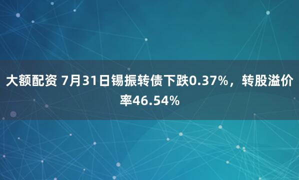 大额配资 7月31日锡振转债下跌0.37%，转股溢价率46.54%