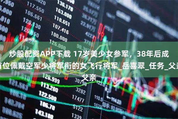 炒股配资APP下载 17岁美少女参军，38年后成首位佩戴空军少将军衔的女飞行将军_岳喜翠_任务_父亲