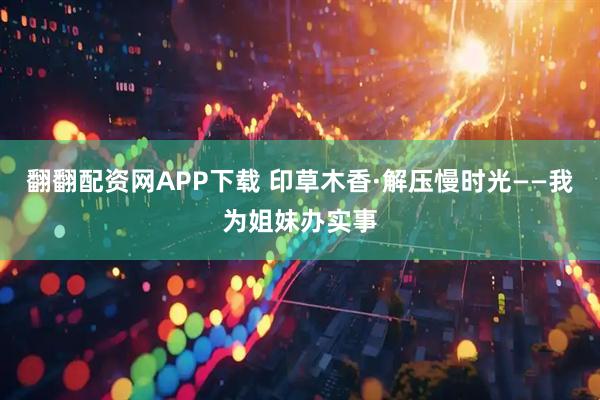 翻翻配资网APP下载 印草木香·解压慢时光——我为姐妹办实事