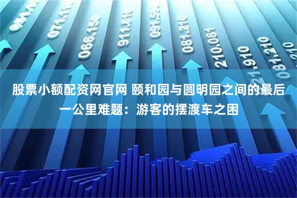 股票小额配资网官网 颐和园与圆明园之间的最后一公里难题：游客的摆渡车之困