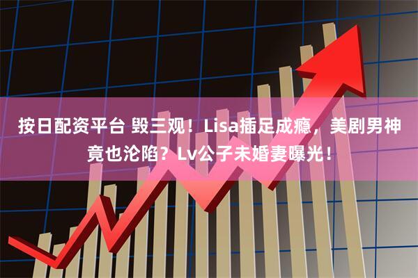 按日配资平台 毁三观！Lisa插足成瘾，美剧男神竟也沦陷？Lv公子未婚妻曝光！