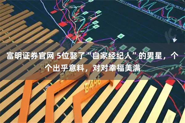 富明证券官网 5位娶了“自家经纪人”的男星，个个出乎意料，对对幸福美满