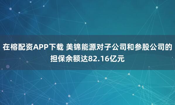 在榕配资APP下载 美锦能源对子公司和参股公司的担保余额达82.16亿元