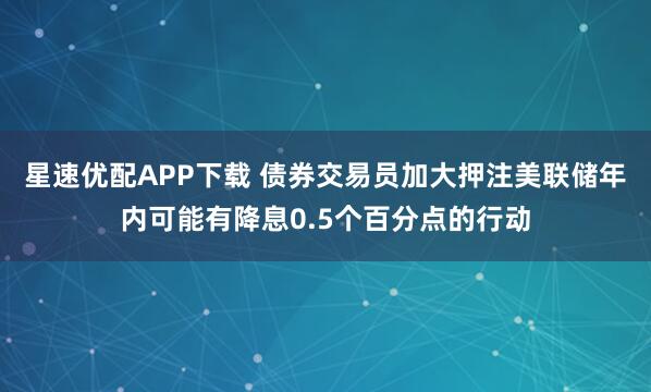 星速优配APP下载 债券交易员加大押注美联储年内可能有降息0.5个百分点的行动