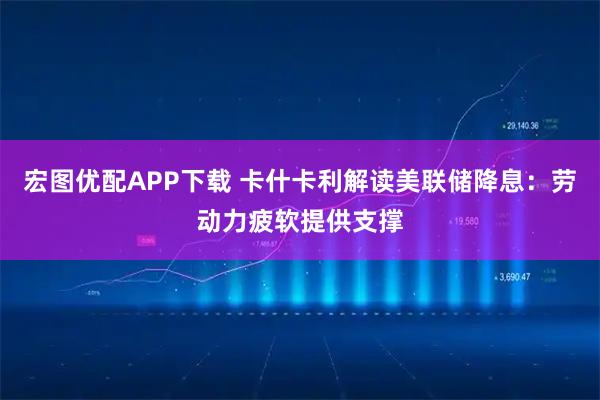 宏图优配APP下载 卡什卡利解读美联储降息：劳动力疲软提供支撑
