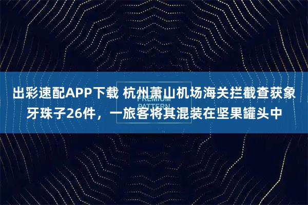 出彩速配APP下载 杭州萧山机场海关拦截查获象牙珠子26件，一旅客将其混装在坚果罐头中