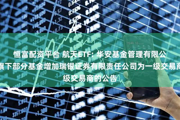 恒富配资平台 航天ETF: 华安基金管理有限公司关于旗下部分基金增加瑞银证券有限责任公司为一级交易商的公告