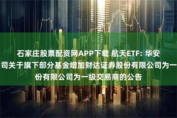 石家庄股票配资网APP下载 航天ETF: 华安基金管理有限公司关于旗下部分基金增加财达证券股份有限公司为一级交易商的公告