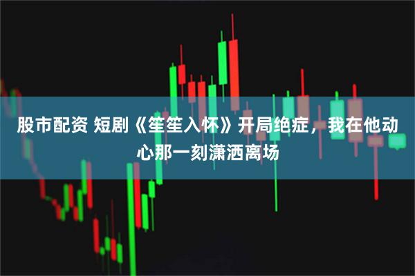 股市配资 短剧《笙笙入怀》开局绝症,我在他动心那一刻潇洒离场