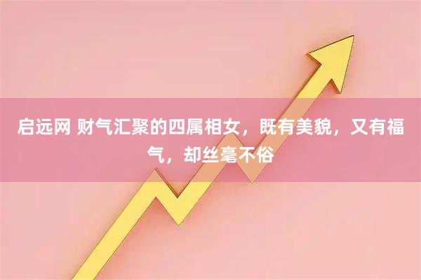 启远网 财气汇聚的四属相女,既有美貌,又有福气,却丝毫不俗
