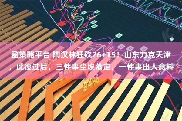 盈策略平台 陶汉林狂砍26+15!山东力克天津,此役过后,三件事尘埃落定,一件事出人意料