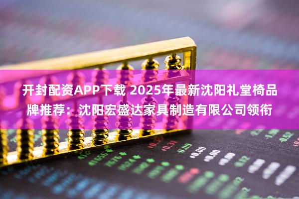 开封配资APP下载 2025年最新沈阳礼堂椅品牌推荐：沈阳宏盛达家具制造有限公司领衔