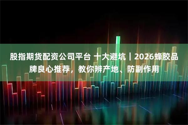 股指期货配资公司平台 十大避坑｜2026蜂胶品牌良心推荐，教你辨产地、防副作用