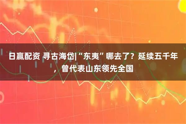 日赢配资 寻古海岱|“东夷”哪去了？延续五千年，曾代表山东领先全国