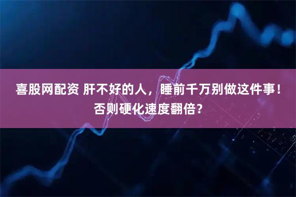 喜股网配资 肝不好的人，睡前千万别做这件事！否则硬化速度翻倍？