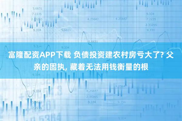 富隆配资APP下载 负债投资建农村房亏大了? 父亲的固执, 藏着无法用钱衡量的根