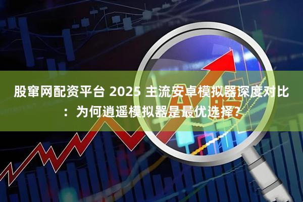 股窜网配资平台 2025 主流安卓模拟器深度对比：为何逍遥模拟器是最优选择？