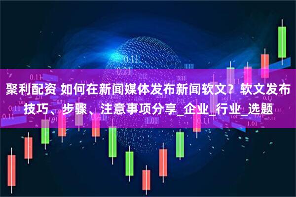 聚利配资 如何在新闻媒体发布新闻软文?软文发布技巧、步骤、注意事项分享_企业_行业_选题
