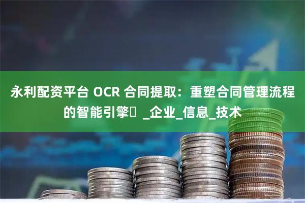 永利配资平台 OCR 合同提取:重塑合同管理流程的智能引擎_企业_信息_技术
