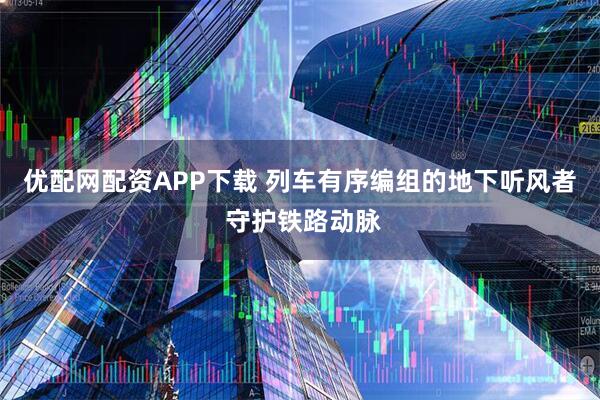 优配网配资APP下载 列车有序编组的地下听风者 守护铁路动脉