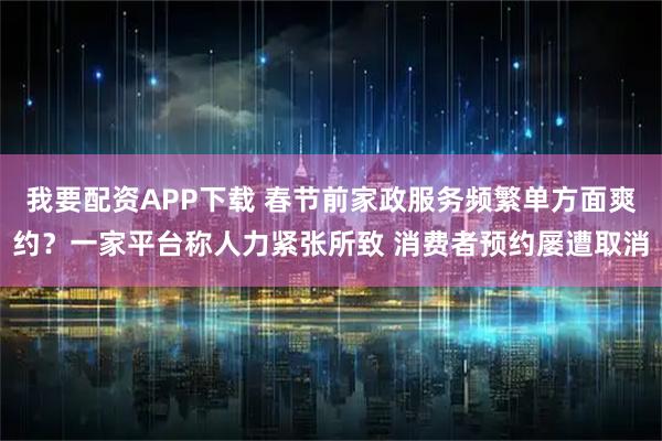 我要配资APP下载 春节前家政服务频繁单方面爽约?一家平台称人力紧张所致 消费者预约屡遭取消