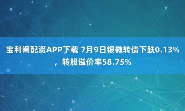 宝利阁配资APP下载 7月9日银微转债下跌0.13%，转股溢价率58.75%