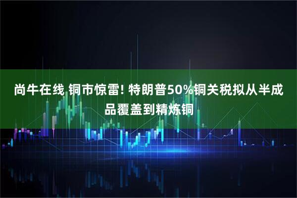 尚牛在线 铜市惊雷! 特朗普50%铜关税拟从半成品覆盖到精炼铜