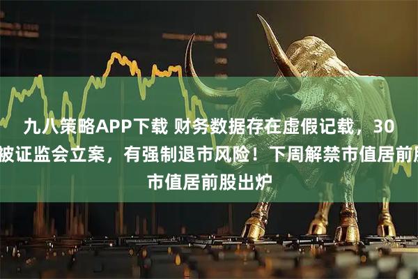 九八策略APP下载 财务数据存在虚假记载，301139被证监会立案，有强制退市风险！下周解禁市值居前股出炉