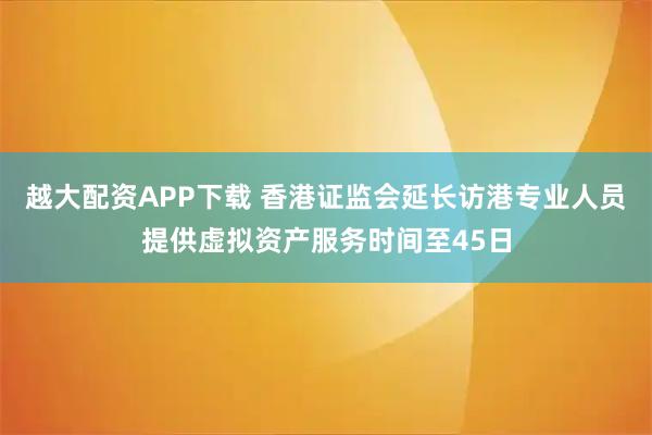 越大配资APP下载 香港证监会延长访港专业人员提供虚拟资产服务时间至45日
