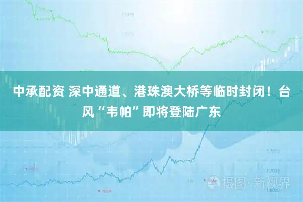 中承配资 深中通道、港珠澳大桥等临时封闭！台风“韦帕”即将登陆广东