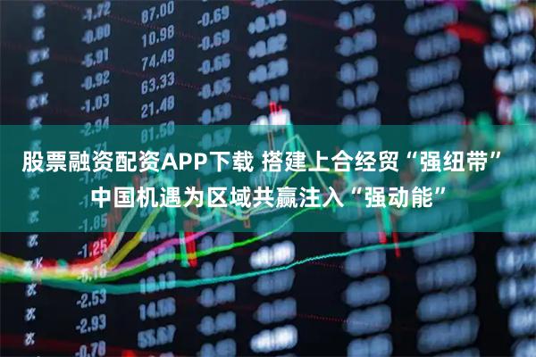 股票融资配资APP下载 搭建上合经贸“强纽带” 中国机遇为区域共赢注入“强动能”