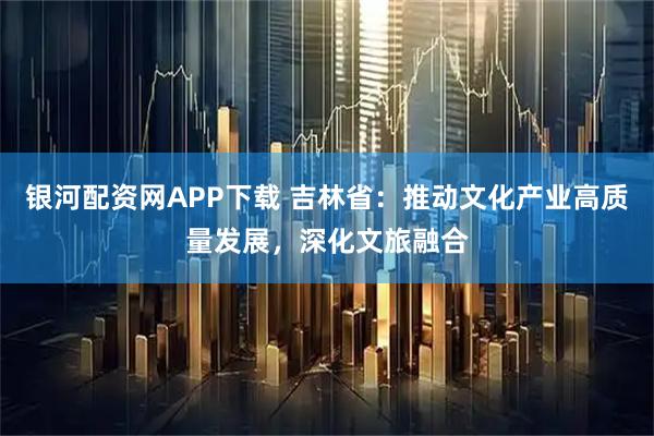 银河配资网APP下载 吉林省：推动文化产业高质量发展，深化文旅融合