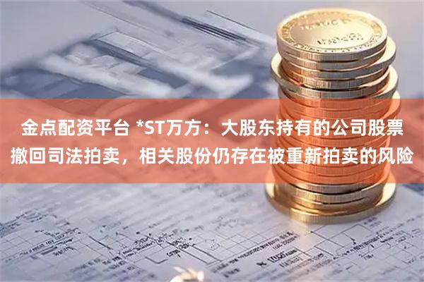 金点配资平台 *ST万方：大股东持有的公司股票撤回司法拍卖，相关股份仍存在被重新拍卖的风险