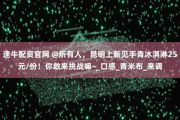 速牛配资官网 @所有人，昆明上新见手青冰淇淋25元/份！你敢来挑战嘛~_口感_青米布_来调