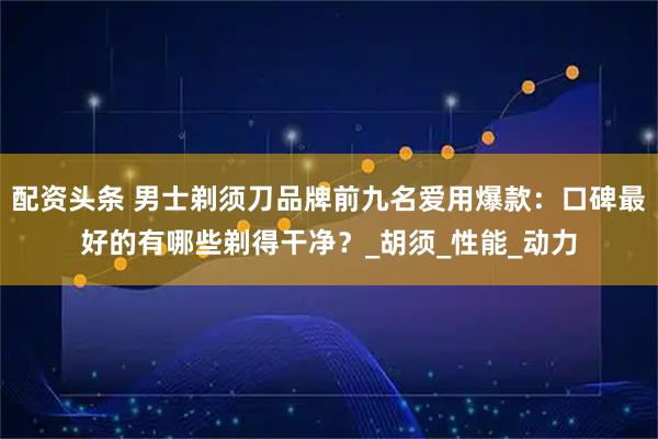 配资头条 男士剃须刀品牌前九名爱用爆款：口碑最好的有哪些剃得干净？_胡须_性能_动力