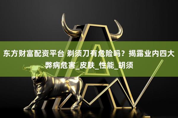 东方财富配资平台 剃须刀有危险吗？揭露业内四大弊病危害_皮肤_性能_胡须