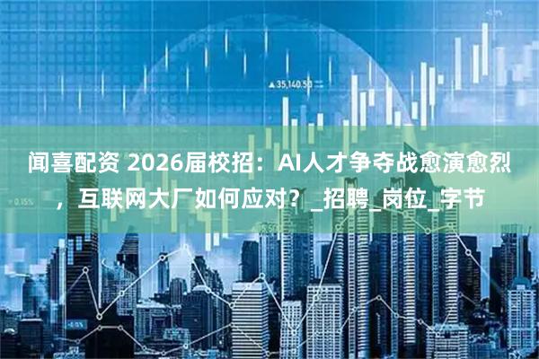 闻喜配资 2026届校招：AI人才争夺战愈演愈烈，互联网大厂如何应对？_招聘_岗位_字节