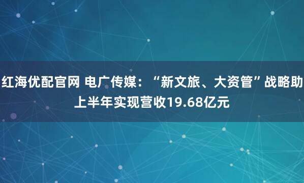 红海优配官网 电广传媒：“新文旅、大资管”战略助上半年实现营收19.68亿元