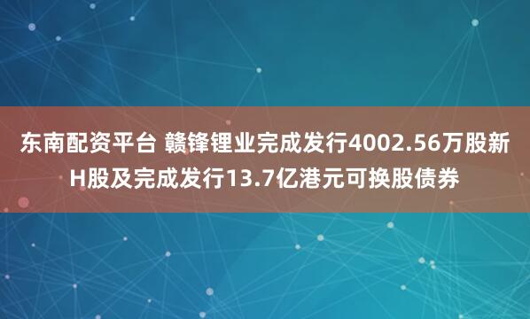 东南配资平台 赣锋锂业完成发行4002.56万股新H股及完成发行13.7亿港元可换股债券