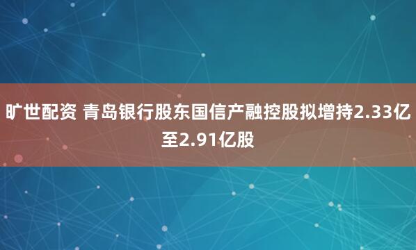 旷世配资 青岛银行股东国信产融控股拟增持2.33亿至2.91亿股