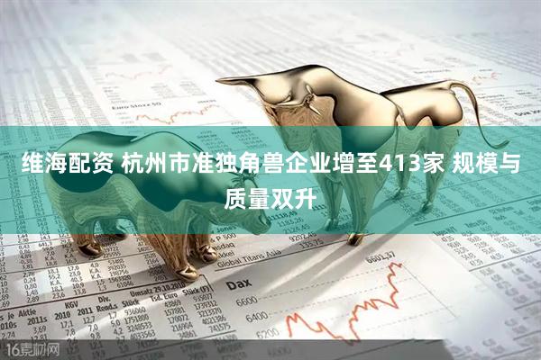 维海配资 杭州市准独角兽企业增至413家 规模与质量双升